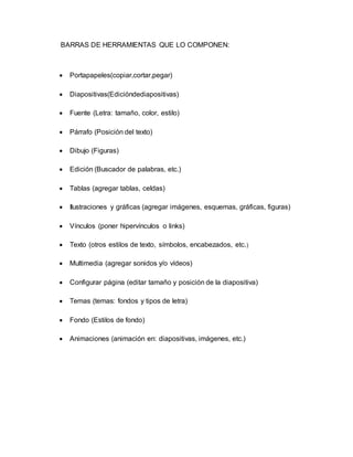 BARRAS DE HERRAMIENTAS QUE LO COMPONEN: 
 Portapapeles(copiar,cortar,pegar) 
 Diapositivas(Edicióndediapositivas) 
 Fuente (Letra: tamaño, color, estilo) 
 Párrafo (Posición del texto) 
 Dibujo (Figuras) 
 Edición (Buscador de palabras, etc.) 
 Tablas (agregar tablas, celdas) 
 Ilustraciones y gráficas (agregar imágenes, esquemas, gráficas, figuras) 
 Vínculos (poner hipervínculos o links) 
 Texto (otros estilos de texto, símbolos, encabezados, etc.) 
 Multimedia (agregar sonidos y/o vídeos) 
 Configurar página (editar tamaño y posición de la diapositiva) 
 Temas (temas: fondos y tipos de letra) 
 Fondo (Estilos de fondo) 
 Animaciones (animación en: diapositivas, imágenes, etc.) 
 