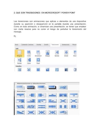 2. QUE SON TRADISICIONES EN MICROCROSOFT POWER POINT 
Las transiciones son animaciones que aplicas a elementos de una diapositiva 
durante su aparición o desaparición en la pantalla durante una presentación. 
Como en toda animación, si dinamizan una presentación, se tienen que emplear 
con cierta reserva para no correr el riesgo de perturbar la transmisión del 
mensaje. 
Ej. 
 