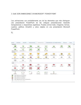 3. QUE SON ANIMACIONES EN MICROSOFT POWER POINT 
Las animaciones son probablemente uno de los elementos que más distinguen 
una presentación PowerPoint de las antiguas presentaciones mediante 
transparencias o diapositivas argénticas. Puedes animar texto, imágenes, formas, 
cuadros, gráficos SmartArt y otros objetos en una presentación Microsoft 
PowerPoint. 
Ej. 
 