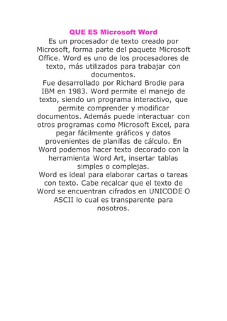 QUE ES Microsoft Word
Es un procesador de texto creado por
Microsoft, forma parte del paquete Microsoft
Office. Word es uno de los procesadores de
texto, más utilizados para trabajar con
documentos.
Fue desarrollado por Richard Brodie para
IBM en 1983. Word permite el manejo de
texto, siendo un programa interactivo, que
permite comprender y modificar
documentos. Además puede interactuar con
otros programas como Microsoft Excel, para
pegar fácilmente gráficos y datos
provenientes de planillas de cálculo. En
Word podemos hacer texto decorado con la
herramienta Word Art, insertar tablas
simples o complejas.
Word es ideal para elaborar cartas o tareas
con texto. Cabe recalcar que el texto de
Word se encuentran cifrados en UNICODE O
ASCII lo cual es transparente para
nosotros.