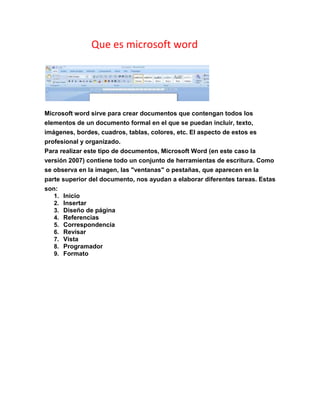 Que es microsoft word
Microsoft word sirve para crear documentos que contengan todos los
elementos de un documento formal en el que se puedan incluir, texto,
imágenes, bordes, cuadros, tablas, colores, etc. El aspecto de estos es
profesional y organizado.
Para realizar este tipo de documentos, Microsoft Word (en este caso la
versión 2007) contiene todo un conjunto de herramientas de escritura. Como
se observa en la imagen, las "ventanas" o pestañas, que aparecen en la
parte superior del documento, nos ayudan a elaborar diferentes tareas. Estas
son:
1. Inicio
2. Insertar
3. Diseño de página
4. Referencias
5. Correspondencia
6. Revisar
7. Vista
8. Programador
9. Formato