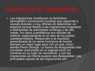 Causas de las migraciones
 Las migraciones constituyen un fenómeno
demográfico sumamente complejo que responde a
causas diversas y muy difíciles de determinar, en
especial porque debido a las migraciones irregulares
o disfrazadas de actividades turísticas o de otra
índole, los datos cuantitativos son difíciles de
obtener, especialmente en el caso de los países
subdesarrollados. Responden a la inquietud
generalizada de los seres humanos de buscar
siempre un mejor lugar para vivir ya que, como
señala Pierre George: La fuente de desigualdad más
inevitable (ineluctable en el original) entre los
hombres es su lugar de nacimiento y con las
migraciones se intenta superar esa desigualdad. Las
principales causas de las migraciones son:
 