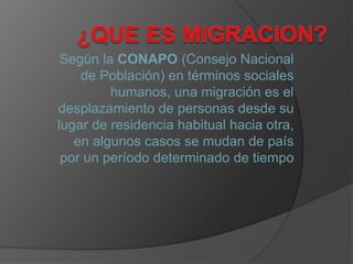 Según la CONAPO (Consejo Nacional
de Población) en términos sociales
humanos, una migración es el
desplazamiento de personas desde su
lugar de residencia habitual hacia otra,
en algunos casos se mudan de país
por un período determinado de tiempo
 