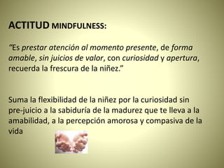 ACTITUD MINDFULNESS:
“Es prestar atención al momento presente, de forma
amable, sin juicios de valor, con curiosidad y apertura,
recuerda la frescura de la niñez.”
Suma la flexibilidad de la niñez por la curiosidad sin
pre-juicio a la sabiduría de la madurez que te lleva a la
amabilidad, a la percepción amorosa y compasiva de la
vida
 