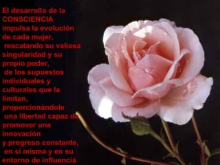 El desarrollo de la
CONSCIENCIA
impulsa la evolución
de cada mujer,
rescatando su valiosa
singularidad y su
propio poder,
de los supuestos
individuales y
culturales que la
limitan,
proporcionándole
una libertad capaz de
promover una
innovación
y progreso constante,
en sí misma y en su
entorno de influencia
 