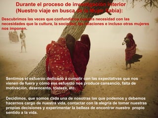 Decidimos, que somos cada una de nosotras las que podemos y debemos
hacernos cargo de nuestra vida, contactar con la alegría de tomar nuestras
propias decisiones y experimentar la belleza de encontrar nuestro propio
sentido a la vida.
Durante el proceso de investigación interior
(Nuestro viaje en busca de la Mujer Sabia):
Descubrimos las veces que confundimos nuestra necesidad con las
necesidades que la cultura, la sociedad, las relaciones e incluso otras mujeres
nos imponen.
Sentimos el esfuerzo dedicado a cumplir con las expectativas que nos
vienen de fuera y cómo ese esfuerzo nos produce cansancio, falta de
motivación, desencanto, tristeza, etc.
 