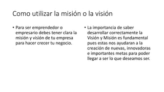 Como utilizar la misión o la visión
• Para ser emprendedor o
empresario debes tener clara la
misión y visión de tu empresa
para hacer crecer tu negocio.
• La importancia de saber
desarrollar correctamente la
Visión y Misión es fundamental
pues estas nos ayudaran a la
creación de nuevas, innovadoras
e importantes metas para poder
llegar a ser lo que deseamos ser.
 