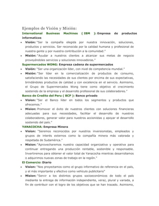 Ejemplos de Visión y Misión:
International Business Machines ( IBM ): Empresa de productos
informaticos
 Visión: “Ser la compaña elegida por nuestra innovación, soluciones,
productos y servicios. Ser reconocida por la calidad humana y profesional de
nuestra gente y por nuestra contribución a la comunidad.”
 Misión: “Ayudar a nuestros clientes a alcanzar sus metas de negocio
proveyéndoles servicios y soluciones innovadoras.”
Supermercados WONG: Empresa cadena de supermercados
 Visión: “Ser una organización líder, con nivel de competencia mundial.”
 Misión: “Ser líder en la comercialización de productos de consumo,
satisfaciendo las necesidades de sus clientes por encima de sus expectativas,
brindándoles productos de calidad y con excelencia en el servicio. Asimismo,
el Grupo de Supermercados Wong tiene como objetivo el crecimiento
sostenido de la empresa y el desarrollo profesional de sus colaboradores.”
Banco de Credito del Peru ( BCP ): Banco privado
 Vision: “Ser el Banco líder en todos los segmentos y productos que
ofrecemos.”
 Mision: Promover el éxito de nuestros clientes con soluciones financieras
adecuadas para sus necesidades, facilitar el desarrollo de nuestros
colaboradores, generar valor para nuestros accionistas y apoyar el desarrollo
sostenido del país.”
YANACOCHA: Empresa Minera
 Vision: “Seremos reconocidos por nuestros inversionistas, empleados y
grupos de interés externos como la compañía minera más valorada y
respetada de Sudamérica.”
 Mision: “Aprovecharemos nuestra capacidad organizativa y operativa para
continuar entregando una producción rentable, sostenible y responsable.
Invertiremos para obtener el valor total de Yanacocha mientras desarrollamos
o adquirimos nuevas zonas de trabajo en la región.”
El Comercio: Diario
 Vision: “Nos proyectamos como el grupo informativo de referencia en el país,
y el más importante y efectivo como vehículo publicitario”
 Mision: “Servir a los distintos grupos socioeconómicos de todo el país
mediante la entrega de información independiente, veraz, plural y variada, a
fin de contribuir con el logro de los objetivos que se han trazado. Asimismo,
 