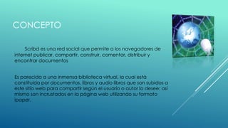 CONCEPTO
Scribd es una red social que permite a los navegadores de
internet publicar, compartir, construir, comentar, distribuir y
encontrar documentos
Es parecida a una inmensa biblioteca virtual, la cual está
constituida por documentos, libros y audio libros que son subidos a
este sitio web para compartir según el usuario o autor lo desee; así
mismo son incrustados en la página web utilizando su formato
ipaper.
