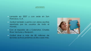 ANTECEDENTES
Lanzado en 2007 y con sede en San
Francisco, C.A.
Scribd también cuenta con obras escritas
aportado por los usuarios de todo el
mundo.
Con el respaldo de y Cobinator, Charles
River Ventures y Redpoint.
Scribd sirve a más de 80 millones de
lectores activos próximos al sitio cada mes.