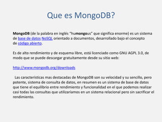 Que es MongoDB?
MongoDB (de la palabra en inglés “humongous” que significa enorme) es un sistema
de base de datos NoSQL orientado a documentos, desarrollado bajo el concepto
de código abierto.
Es de alto rendimiento y de esquema libre, está licenciado como GNU AGPL 3.0, de
modo que se puede descargar gratuitamente desde su sitio web:
http://www.mongodb.org/downloads
Las características mas destacadas de MongoDB son su velocidad y su sencillo, pero
potente, sistema de consulta de datos, en resumen es un sistema de base de datos
que tiene el equilibrio entre rendimiento y funcionalidad en el que podemos realizar
casi todas las consultas que utilizaríamos en un sistema relacional pero sin sacrificar el
rendimiento.

 