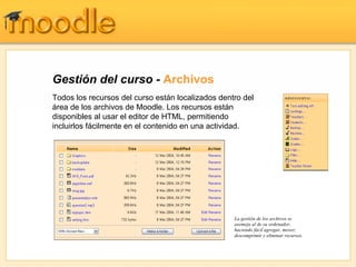 Gestión del curso -  Archivos Todos los recursos del curso están localizados dentro del área de los archivos de Moodle. Los recursos están disponibles al usar el editor de HTML, permitiendo incluirlos fácilmente en el contenido en una actividad. La gestión de los archivos se asemeja al de su ordenador, haciendo fácil agregar, mover, descomprimir y eliminar recursos. 