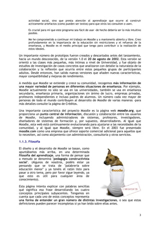 3
actividad social, sino que presta atención al aprendizaje que ocurre al construir
activamente artefactos (como pueden ser textos) para que otros los consulten o usen.
Es crucial para mí que este programa sea fácil de usar -de hecho debería ser lo más intuitivo
posible.
Me he comprometido a continuar mi trabajo en Moodle y a mantenerlo abierto y libre. Creo
profundamente en la importancia de la educación sin restricciones y el refuerzo de la
enseñanza, y Moodle es el medio principal que tengo para contribuir a la realización de
estos ideales.
Un importante número de prototipos fueron creados y descartados antes del lanzamiento,
hacia un mundo desconocido, de la versión 1.0 el 20 de agosto de 2002. Esta versión se
orientó a las clases más pequeñas, más intimas a nivel de Universidad, y fue objeto de
estudios de investigación de casos concretos que analizaron con detalle la naturaleza de la
colaboración y la reflexión que ocurría entre estos pequeños grupos de participantes
adultos. Desde entonces, han salido nuevas versiones que añaden nuevas características,
mayor compatibilidad y mejoras de rendimiento.
A medida que Moodle se extiende y crece su comunidad, recogemos más información de
una mayor variedad de personas en diferentes situaciones de enseñanza. Por ejemplo,
Moodle actualmente no sólo se usa en las universidades, también se usa en enseñanza
secundaria, enseñanza primaria, organizaciones sin ánimo de lucro, empresas privadas,
profesores independientes e incluso padres de alumnos. Un número cada vez mayor de
personas de todo el mundo contribuyen al desarrollo de Moodle de varias maneras -para
más detalles consulte la página de Créditos.
Una importante característica del proyecto Moodle es la página web moodle.org, que
proporciona un punto central de información, discusión y colaboración entre los usuarios
de Moodle, incluyendo administradores de sistemas, profesores, investigadores,
diseñadores de sistemas de formación y, por supuesto, desarrolladores. Al igual que
Moodle, esta web está continuamente evolucionando para ajustarse a las necesidades de la
comunidad, y al igual que Moodle, siempre será libre. En el 2003 fue presentado
moodle.com como una empresa que ofrece soporte comercial adicional para aquellos que
lo necesiten, así como alojamiento con administración, consultoría y otros servicios.
1.1.3. Filosofía
El diseño y el desarrollo de Moodle se basan, como
apuntábamos más arriba, en una determinada
filosofía del aprendizaje, una forma de pensar que
a menudo se denomina "pedagogía constructivista
social". (Algunos de vosotros, podéis estar ya
pensando que se trata de "palabrería sobre
educación menor" y ya tenéis el ratón listo para
pasar a otro tema, pero por favor sigue leyendo, ya
que esto es útil para cualquier área de
conocimiento).
Esta página intenta explicar con palabras sencillas
qué significa esa frase desarrollando los cuatro
conceptos principales subyacentes. Tengamos en
cuenta que cada uno de estos conceptos representa
una forma de entender un gran número de distintas investigaciones, o sea que estas
definiciones pueden parecer incompletas si ya han leído sobre ellas antes.
 