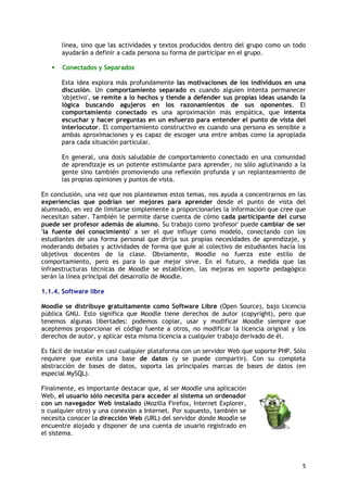 5
línea, sino que las actividades y textos producidos dentro del grupo como un todo
ayudarán a definir a cada persona su forma de participar en el grupo.
 Conectados y Separados
Esta idea explora más profundamente las motivaciones de los individuos en una
discusión. Un comportamiento separado es cuando alguien intenta permanecer
'objetivo', se remite a lo hechos y tiende a defender sus propias ideas usando la
lógica buscando agujeros en los razonamientos de sus oponentes. El
comportamiento conectado es una aproximación más empática, que intenta
escuchar y hacer preguntas en un esfuerzo para entender el punto de vista del
interlocutor. El comportamiento constructivo es cuando una persona es sensible a
ambas aproximaciones y es capaz de escoger una entre ambas como la apropiada
para cada situación particular.
En general, una dosis saludable de comportamiento conectado en una comunidad
de aprendizaje es un potente estimulante para aprender, no sólo aglutinando a la
gente sino también promoviendo una reflexión profunda y un replanteamiento de
las propias opiniones y puntos de vista.
En conclusión, una vez que nos planteamos estos temas, nos ayuda a concentrarnos en las
experiencias que podrían ser mejores para aprender desde el punto de vista del
alumnado, en vez de limitarse simplemente a proporcionarles la información que cree que
necesitan saber. También le permite darse cuenta de cómo cada participante del curso
puede ser profesor además de alumno. Su trabajo como 'profesor' puede cambiar de ser
'la fuente del conocimiento' a ser el que influye como modelo, conectando con los
estudiantes de una forma personal que dirija sus propias necesidades de aprendizaje, y
moderando debates y actividades de forma que guíe al colectivo de estudiantes hacia los
objetivos docentes de la clase. Obviamente, Moodle no fuerza este estilo de
comportamiento, pero es para lo que mejor sirve. En el futuro, a medida que las
infraestructuras técnicas de Moodle se estabilicen, las mejoras en soporte pedagógico
serán la línea principal del desarrollo de Moodle.
1.1.4. Software libre
Moodle se distribuye gratuitamente como Software Libre (Open Source), bajo Licencia
pública GNU. Esto significa que Moodle tiene derechos de autor (copyright), pero que
tenemos algunas libertades: podemos copiar, usar y modificar Moodle siempre que
aceptemos proporcionar el código fuente a otros, no modificar la licencia original y los
derechos de autor, y aplicar esta misma licencia a cualquier trabajo derivado de él.
Es fácil de instalar en casi cualquier plataforma con un servidor Web que soporte PHP. Sólo
requiere que exista una base de datos (y se puede compartir). Con su completa
abstracción de bases de datos, soporta las principales marcas de bases de datos (en
especial MySQL).
Finalmente, es importante destacar que, al ser Moodle una aplicación
Web, el usuario sólo necesita para acceder al sistema un ordenador
con un navegador Web instalado (Mozilla Firefox, Internet Explorer,
o cualquier otro) y una conexión a Internet. Por supuesto, también se
necesita conocer la dirección Web (URL) del servidor donde Moodle se
encuentre alojado y disponer de una cuenta de usuario registrado en
el sistema.
 