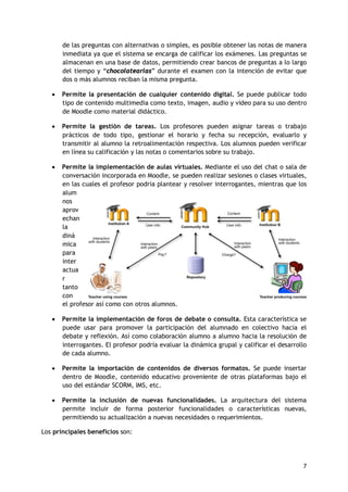 7
de las preguntas con alternativas o simples, es posible obtener las notas de manera
inmediata ya que el sistema se encarga de calificar los exámenes. Las preguntas se
almacenan en una base de datos, permitiendo crear bancos de preguntas a lo largo
del tiempo y “chocolatearlas” durante el examen con la intención de evitar que
dos o más alumnos reciban la misma pregunta.
 Permite la presentación de cualquier contenido digital. Se puede publicar todo
tipo de contenido multimedia como texto, imagen, audio y video para su uso dentro
de Moodle como material didáctico.
 Permite la gestión de tareas. Los profesores pueden asignar tareas o trabajo
prácticos de todo tipo, gestionar el horario y fecha su recepción, evaluarlo y
transmitir al alumno la retroalimentación respectiva. Los alumnos pueden verificar
en línea su calificación y las notas o comentarios sobre su trabajo.
 Permite la implementación de aulas virtuales. Mediante el uso del chat o sala de
conversación incorporada en Moodle, se pueden realizar sesiones o clases virtuales,
en las cuales el profesor podría plantear y resolver interrogantes, mientras que los
alum
nos
aprov
echan
la
diná
mica
para
inter
actua
r
tanto
con
el profesor así como con otros alumnos.
 Permite la implementación de foros de debate o consulta. Esta característica se
puede usar para promover la participación del alumnado en colectivo hacia el
debate y reflexión. Así como colaboración alumno a alumno hacia la resolución de
interrogantes. El profesor podría evaluar la dinámica grupal y calificar el desarrollo
de cada alumno.
 Permite la importación de contenidos de diversos formatos. Se puede insertar
dentro de Moodle, contenido educativo proveniente de otras plataformas bajo el
uso del estándar SCORM, IMS, etc.
 Permite la inclusión de nuevas funcionalidades. La arquitectura del sistema
permite incluir de forma posterior funcionalidades o características nuevas,
permitiendo su actualización a nuevas necesidades o requerimientos.
Los principales beneficios son:
 
