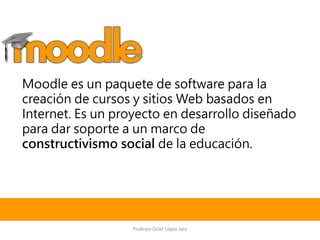 Moodle es un paquete de software para la
creación de cursos y sitios Web basados en
Internet. Es un proyecto en desarrollo diseñado
para dar soporte a un marco de
constructivismo social de la educación.
Profesor Ociel López Jara
 