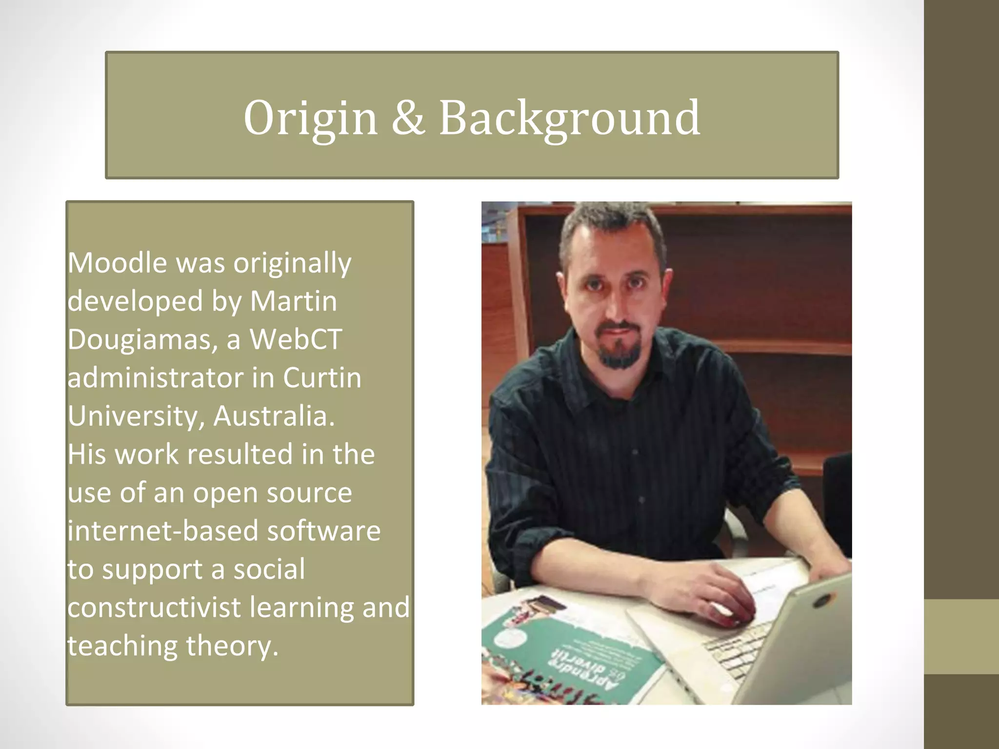 Origin & Background
Moodle was originally
developed by Martin
Dougiamas, a WebCT
administrator in Curtin
University, Australia.
His work resulted in the
use of an open source
internet-based software
to support a social
constructivist learning and
teaching theory.
 