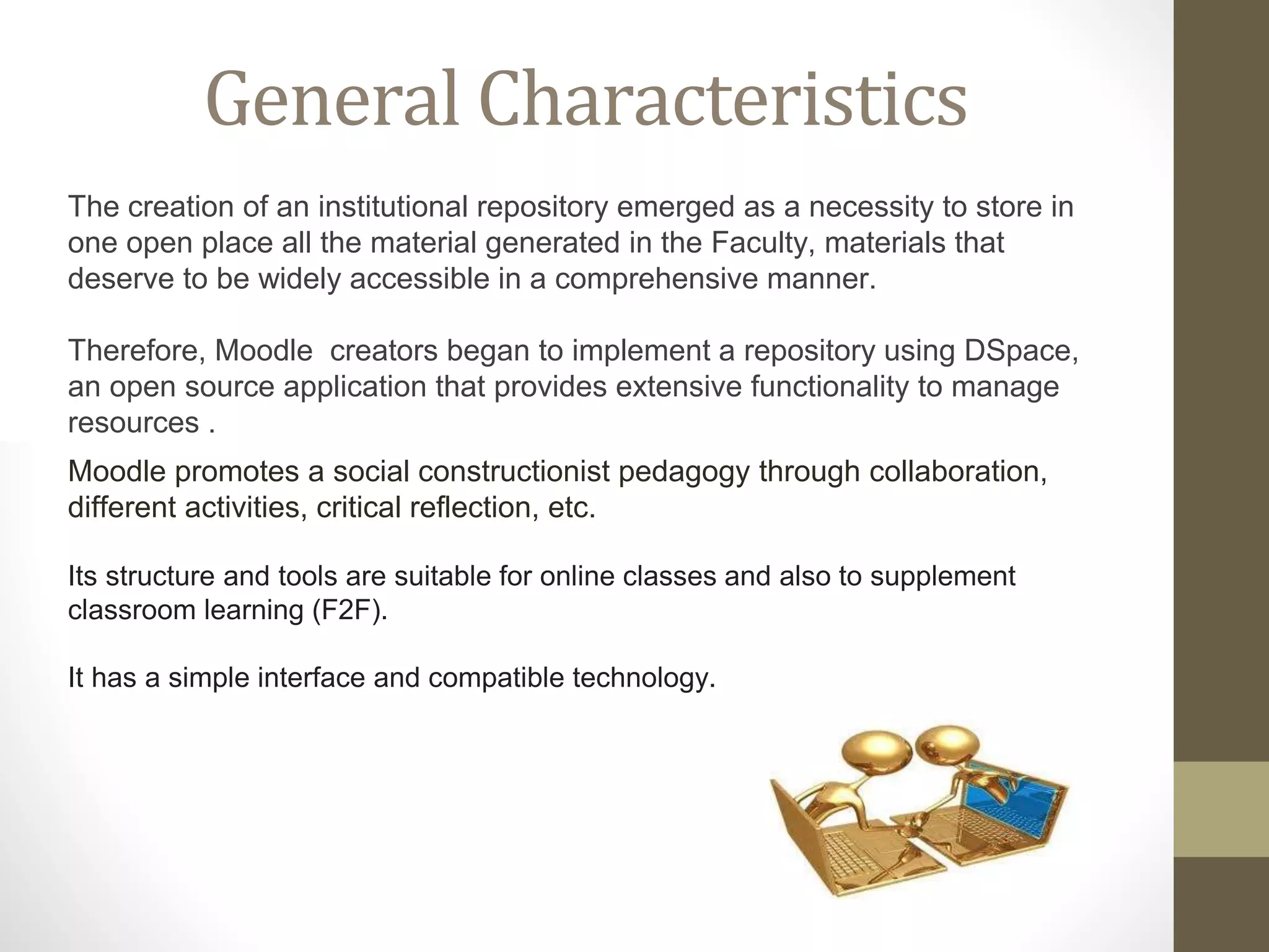 Moodle promotes a social constructionist pedagogy through collaboration,
different activities, critical reflection, etc.
Its structure and tools are suitable for online classes and also to supplement
classroom learning (F2F).
It has a simple interface and compatible technology.
General Characteristics
The creation of an institutional repository emerged as a necessity to store in
one open place all the material generated in the Faculty, materials that
deserve to be widely accessible in a comprehensive manner.
Therefore, Moodle creators began to implement a repository using DSpace,
an open source application that provides extensive functionality to manage
resources .
 