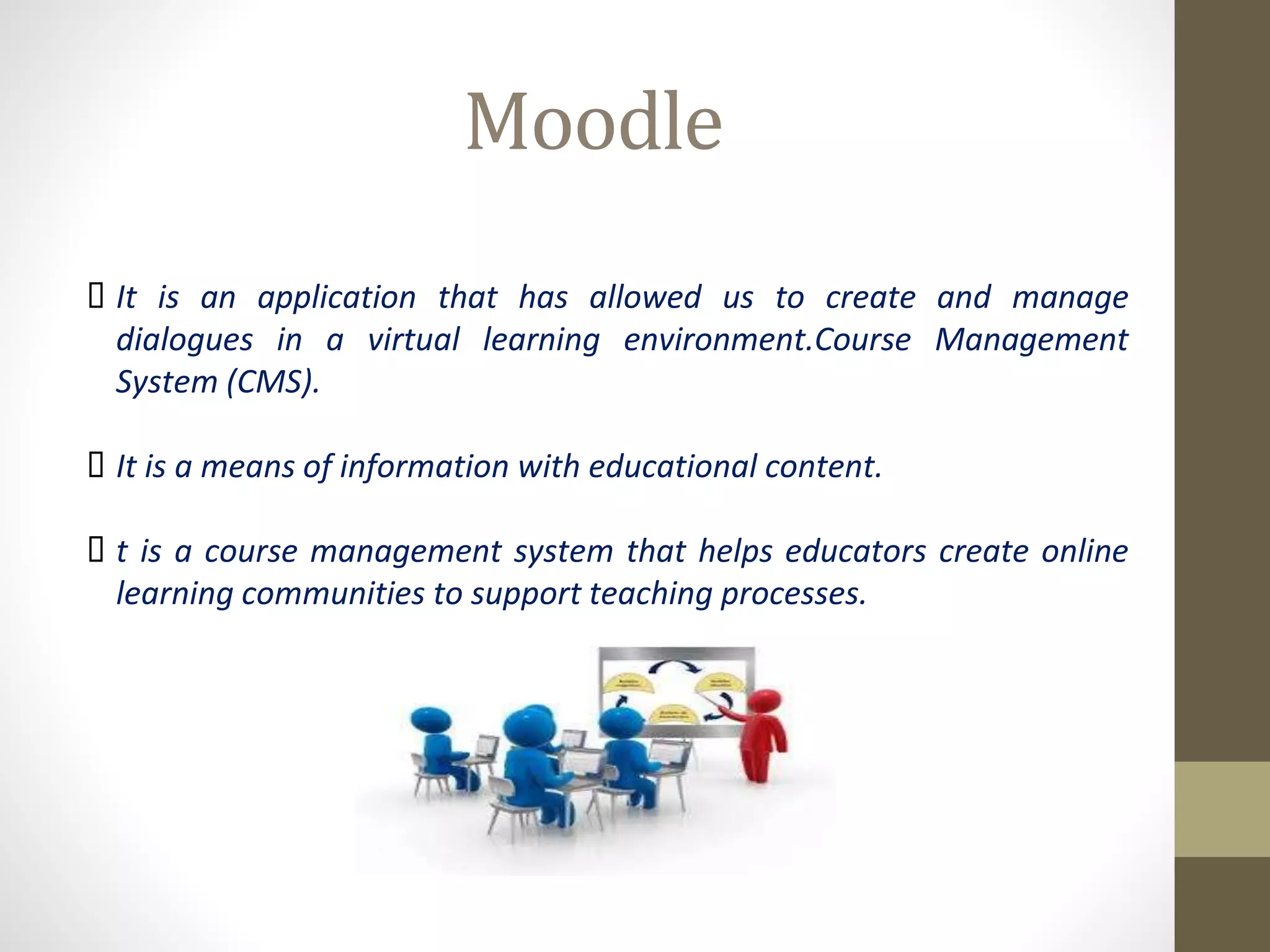 Moodle
 It is an application that has allowed us to create and manage
dialogues in a virtual learning environment.Course Management
System (CMS).
 It is a means of information with educational content.
 t is a course management system that helps educators create online
learning communities to support teaching processes.
 