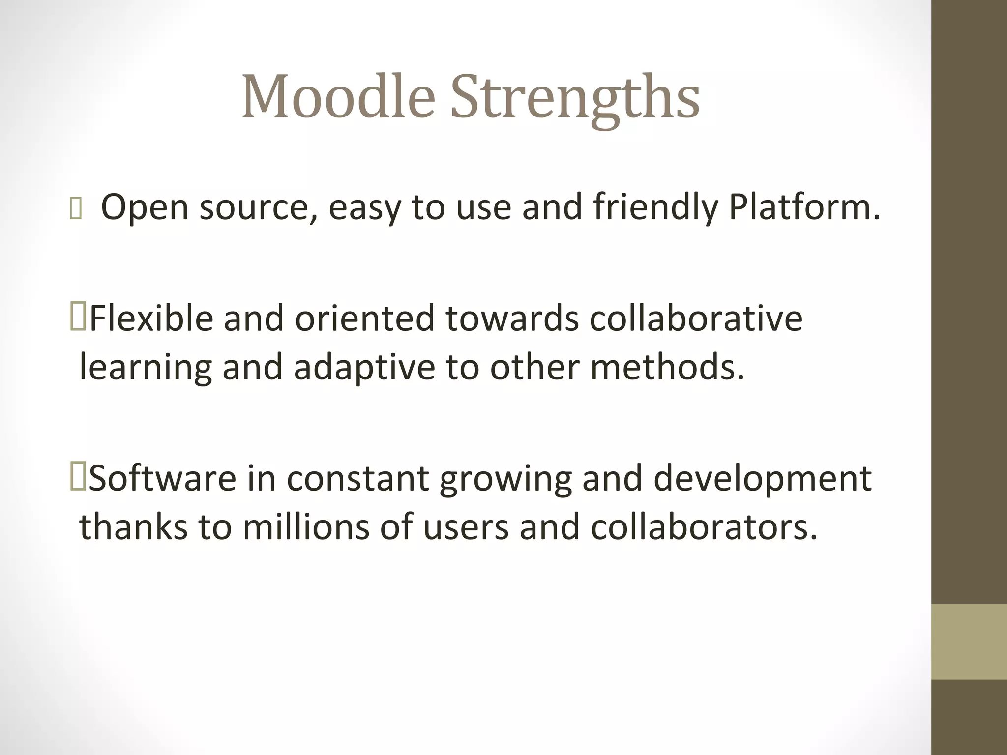 Moodle Strengths
 Open source, easy to use and friendly Platform.
Flexible and oriented towards collaborative
learning and adaptive to other methods.
Software in constant growing and development
thanks to millions of users and collaborators.
 