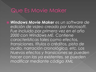  Windows Movie Maker es un software de
edición de video creado por Microsoft.
Fue incluido por primera vez en el año
2000 con Windows ME. Contiene
características tales como efectos,
transiciones, títulos o créditos, pista de
audio, narración cronológica, etc. Los
Nuevos efectos y transiciones se pueden
hacer con las ya existentes, se pueden
modificar mediante código XML
 