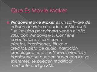  Windows Movie Maker es un software de
edición de video creado por Microsoft.
Fue incluido por primera vez en el año
2000 con Windows ME. Contiene
características tales como
efectos, transiciones, títulos o
créditos, pista de audio, narración
cronológica, etc. Los Nuevos efectos y
transiciones se pueden hacer con las ya
existentes, se pueden modificar
mediante código XML
 