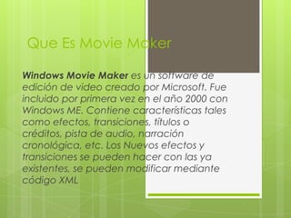 Que Es Movie Maker
Windows Movie Maker es un software de
edición de video creado por Microsoft. Fue
incluido por primera vez en el año 2000 con
Windows ME. Contiene características tales
como efectos, transiciones, títulos o
créditos, pista de audio, narración
cronológica, etc. Los Nuevos efectos y
transiciones se pueden hacer con las ya
existentes, se pueden modificar mediante
código XML
 