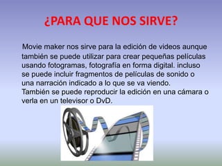 ¿PARA QUE NOS SIRVE?
Movie maker nos sirve para la edición de videos aunque
también se puede utilizar para crear pequeñas películas
usando fotogramas, fotografía en forma digital. incluso
se puede incluir fragmentos de películas de sonido o
una narración indicado a lo que se va viendo.
También se puede reproducir la edición en una cámara o
verla en un televisor o DvD.

 