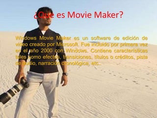 ¿Que es Movie Maker?
Windows Movie Maker es un software de edición de
video creado por Microsoft. Fue incluido por primera vez
en el año 2000 con Windows. Contiene características
tales como efectos, transiciones, títulos o créditos, pista
de audio, narración cronológica, etc..

 