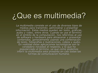 ¿Que es multimedia? La multimedia consiste en el uso de diversos tipos de medios para transmitir, administrar o presentar información. Estos medios pueden ser texto, gráficas, audio y video, entre otros. Cuando se usa el término en el ámbito de la computación, nos referimos al uso de software y hardware para almacenar y presentar contenidos, generalmente usando una combinación de texto, fotografías e ilustraciones, videos y audio. En realidad estas aplicaciones tecnológicas son la verdadera novedad al respecto, y lo que ha popularizado el término, ya que como podemos inferir la multimedia esta presente en casi todas las formas de comunicación humana. 