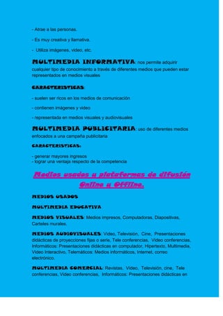 - Atrae a las personas.

- Es muy creativa y llamativa.

- Utiliza imágenes, video, etc.

MULTIMEDIA INFORMATIVA: nos permite adquirir
cualquier tipo de conocimiento a través de diferentes medios que pueden estar
representados en medios visuales

CARACTERISTICAS:

- suelen ser ricos en los medios de comunicación

- contienen imágenes y video

- representada en medios visuales y audiovisuales

MULTIMEDIA PUBLICITARIA: uso de diferentes medios
enfocados a una campaña publicitaria

CARACTERISTICAS:

- generar mayores ingresos
- lograr una ventaja respecto de la competencia


Medios usados y plataformas de difusión
           Online y Offline.
MEDIOS USADOS

MULTIMEDIA EDUCATIVA

MEDIOS VISUALES: Medios impresos, Computadoras, Diapositivas,
Carteles murales.

MEDIOS AUDIOVISUALES: Video, Televisión, Cine, Presentaciones
didácticas de proyecciones fijas o serie, Tele conferencias, Video conferencias,
Informáticos: Presentaciones didácticas en computador, Hipertexto, Multimedia,
Video Interactivo, Telemáticos: Medios informáticos, Internet, correo
electrónico.

MULTIMEDIA COMERCIAL: Revistas, Video, Televisión, cine, Tele
conferencias, Video conferencias, Informáticos: Presentaciones didácticas en
 