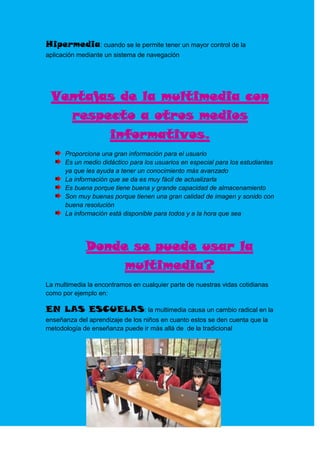 Hipermedia: cuando se le permite tener un mayor control de la
aplicación mediante un sistema de navegación




 Ventajas de la multimedia con
   respecto a otros medios
        informativos.
      Proporciona una gran información para el usuario
      Es un medio didáctico para los usuarios en especial para los estudiantes
      ya que les ayuda a tener un conocimiento más avanzado
      La información que se da es muy fácil de actualizarla
      Es buena porque tiene buena y grande capacidad de almacenamiento
      Son muy buenas porque tienen una gran calidad de imagen y sonido con
      buena resolución
      La información está disponible para todos y a la hora que sea




             Donde se puede usar la
                  multimedia?
La multimedia la encontramos en cualquier parte de nuestras vidas cotidianas
como por ejemplo en:

EN LAS ESCUELAS: la multimedia causa un cambio radical en la
enseñanza del aprendizaje de los niños en cuanto estos se den cuenta que la
metodología de enseñanza puede ir más allá de de la tradicional
 