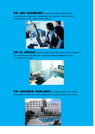 EN LOS NEGOCIOS: en estos incluyen presentaciones,
capacitaciones, publicidad, demostración de productos, base de datos,
comunicación en red, video conferencias etc.




EN EL HOGAR: esta por medio de los televisores ya sean antiguos y
los avanzados de alta definición y todos los electrodomésticos que se
encuentren en el hogar




EN LUGARES PUBLICOS: en hoteles, estaciones, centros
comerciales. Museos etc. Estas instalaciones pueden trabajar las 24 horas.
 