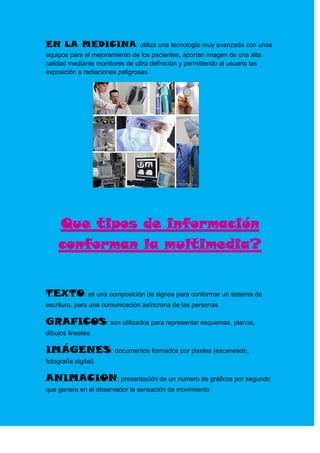 EN LA MEDICINA: utiliza una tecnología muy avanzada con unos
equipos para el mejoramiento de los pacientes, aportan imagen de una alta
calidad mediante monitores de ultra definición y permitiendo al usuario las
exposición a radiaciones peligrosas




    Que tipos de información
    conforman la multimedia?


TEXTO: es una composición de signos para conformar un sistema de
escritura, para una comunicación asíncrona de las personas

GRAFICOS: son utilizados para representar esquemas, planos,
dibujos lineales

IMÁGENES: documentos formados por pixeles (escaneado,
fotografía digital)

ANIMACION: presentación de un numero de gráficos por segundo
que genera en el observador la sensación de movimiento
 