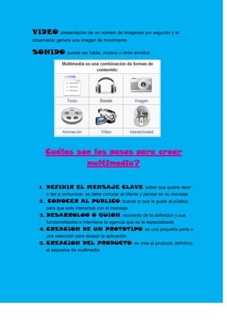 VIDEO: presentación de un número de imágenes por segundo y el
observador genera una imagen de movimiento

SONIDO: puede ser habla, música u otros sonidos




     Cuáles son los pasos para crear
              multimedia?


   1. DEFINIR EL MENSAJE CLAVE: saber que quiere decir
      o dar a comunicar, se debe conocer al cliente y pensar en su mensaje
   2. CONOCER AL PUBLICO: buscar lo que le guste al público,
      para que este interactué con el mensaje
   3. DESARROLOO O GUION: momento de la definición y sus
      funcionalidades e interviene la agencia que es la especializada
   4. CREACION DE UN PROTOTIPO: es una pequeña parte o
      una selección para testear la aplicación
   5. CREACION DEL PRODUCTO: se crea el producto definitivo,
      el esquema de multimedia
 