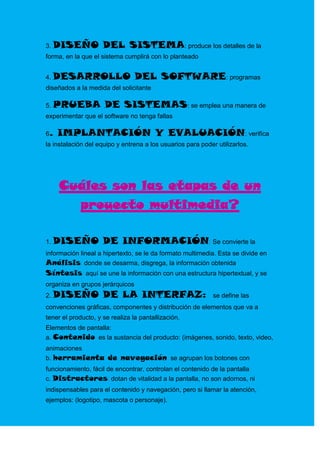 3. DISEÑO            DEL SISTEMA: produce los detalles de la
forma, en la que el sistema cumplirá con lo planteado


4. DESARROLLO                    DEL SOFTWARE: programas
diseñados a la medida del solicitante

5. PRUEBA            DE SISTEMAS: se emplea una manera de
experimentar que el software no tenga fallas

6.   IMPLANTACIÓN Y EVALUACIÓN: verifica
la instalación del equipo y entrena a los usuarios para poder utilizarlos.




     Cuáles son las etapas de un
       proyecto multimedia?

1. DISEÑO            DE INFORMACIÓN: Se convierte la
información lineal a hipertexto, se le da formato multimedia. Esta se divide en
Análisis: donde se desarma, disgrega, la información obtenida
Síntesis: aquí se une la información con una estructura hipertextual, y se
organiza en grupos jerárquicos
2. DISEÑO            DE LA INTERFAZ:                         se define las
convenciones gráficas, componentes y distribución de elementos que va a
tener el producto, y se realiza la pantallización.
Elementos de pantalla:
a. Contenido: es la sustancia del producto: (imágenes, sonido, texto, video,
animaciones
b. herramienta de navegación: se agrupan los botones con
funcionamiento, fácil de encontrar, controlan el contenido de la pantalla
c. Distractores: dotan de vitalidad a la pantalla, no son adornos, ni
indispensables para el contenido y navegación, pero si llamar la atención,
ejemplos: (logotipo, mascota o personaje).
 
