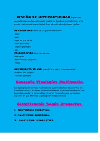 3. DISEÑO             DE INTERACTIVIDAD: Implica las
competencias que tiene el usuario, realizar un listado de competencias, en la
escala cualitativa de interactividad. Para ello utiliza los siguientes perfiles:


DEMOGRÁFICO: datos de un grupo determinado.
-edad
-sexo
-lugar en que habita
-nivel de estudio
-ingreso promedio
-etc.
PSICOGRÁFICO: tiene que ver con
-ideologías
-estereotipos y prejuicios
-mitos


CONDICIONES DE USO: quien lo va a usar y como necesidad
-Público: fácil y rápido
-Privado: confiable


 Concepto Tipologías Multimedia.
Las tipologías del producto multimedia se pueden clasificar de acuerdo a los
medios de difusión. Es el estudio de los diferentes tipos de temas que hay, las
tipologías estudian la personalidad, tomando como referencia los distintos
aspectos en que diferencia la percepción de las personas.



   Clasificación Según Proyectos.
1. MULTIMEDIA EDUCATIVA.

2. MULTIMEDIA COMERCIAL.

3. MULTIMEDIA INFORMATIVA.
 
