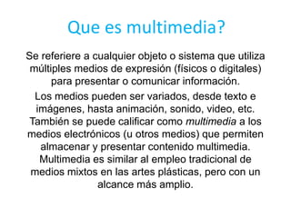 Que es multimedia?
Se referiere a cualquier objeto o sistema que utiliza
 múltiples medios de expresión (físicos o digitales)
      para presentar o comunicar información.
  Los medios pueden ser variados, desde texto e
  imágenes, hasta animación, sonido, video, etc.
 También se puede calificar como multimedia a los
medios electrónicos (u otros medios) que permiten
   almacenar y presentar contenido multimedia.
   Multimedia es similar al empleo tradicional de
 medios mixtos en las artes plásticas, pero con un
                alcance más amplio.
 