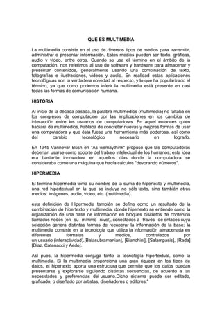 QUE ES MULTIMEDIA

La multimedia consiste en el uso de diversos tipos de medios para transmitir,
administrar o presentar información. Estos medios pueden ser texto, gráficas,
audio y video, entre otros. Cuando se usa el término en el ámbito de la
computación, nos referimos al uso de software y hardware para almacenar y
presentar contenidos, generalmente usando una combinación de texto,
fotografías e ilustraciones, videos y audio. En realidad estas aplicaciones
tecnológicas son la verdadera novedad al respecto, y lo que ha popularizado el
término, ya que como podemos inferir la multimedia está presente en casi
todas las formas de comunicación humana.

HISTORIA

Al inicio de la década pasada, la palabra multimedios (multimedia) no faltaba en
los congresos de computación por las implicaciones en los cambios de
interacción entre los usuarios de computadoras. En aquel entonces quien
hablara de multimedios, hablaba de concretar nuevas y mejores formas de usar
una computadora y que ésta fuese una herramienta más poderosa, así como
del         cambio        tecnológico       necesario        en         lograrlo.

En 1945 Vannevar Bush en "As wemaythink" propuso que las computadoras
deberían usarse como soporte del trabajo intelectual de los humanos; esta idea
era bastante innovadora en aquellos días donde la computadora se
consideraba como una máquina que hacía cálculos "devorando números".

HIPERMEDIA

El término hipermedia toma su nombre de la suma de hipertexto y multimedia,
una red hipertextual en la que se incluye no sólo texto, sino también otros
medios: imágenes, audio, vídeo, etc. (multimedia).

esta definición de Hipermedia también se define como un resultado de la
combinación de hipertexto y multimedia, donde hipertexto se entiende como la
organización de una base de información en bloques discretos de contenido
llamados nodos (en su mínimo nivel), conectados a través de enlaces cuya
selección genera distintas formas de recuperar la información de la base; la
multimedia consiste en la tecnología que utiliza la información almacenada en
diferentes        formatos         y      medios,         controlados        por
un usuario (interactividad).[Balasubramanian], [Bianchini], [Salampasis], [Rada]
[Diaz, Catenacci y Aedo].

Así pues, la hipermedia conjuga tanto la tecnología hipertextual, como la
multimedia. Si la multimedia proporciona una gran riqueza en los tipos de
datos, el hipertexto aporta una estructura que permite que los datos puedan
presentarse y explorarse siguiendo distintas secuencias, de acuerdo a las
necesidades y preferencias del usuario.Dicho sistema puede ser editado,
graficado, o diseñado por artistas, diseñadores o editores."
 