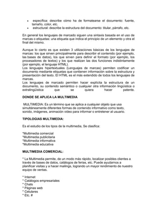 específica: describe cómo ha de formatearse el documento: fuente,
       tamaño, color, etc.
        estructural: describe la estructura del documento: titular, párrafo, etc.

En general los lenguajes de marcado siguen una sintaxis basada en el uso de
marcas o etiquetas: una etiqueta que indica el principio de un elemento y otra el
final del mismo.

Aunque lo cierto es que existen 3 utilizaciones básicas de los lenguajes de
marcas: los que sirven principalmente para describir el contenido (por ejemplo,
las bases de datos), los que sirven para definir el formato (por ejemplo, los
procesadores de textos) y los que realizan las dos funciones indistintamente
(por ejemplo, el lenguaje HTML).
Los lenguajes hipertextuales (Lenguajes de marcas) permiten codificar un
documento mediante etiquetas que contienen información sobre la estructura y
presentación del texto. El HTML es el más extendido de todos los lenguajes de
marcas.
Los lenguajes de marcado permiten hacer explícita la estructura de un
documento, su contenido semántico o cualquier otra información lingüística o
extralingüística       que       se        quiera         hacer        patente.

DONDE SE APLICA LA MULTIMEDIA

 MULTIMEDIA: Es un término que se aplica a cualquier objeto que usa
simultáneamente diferentes formas de contenido informativo como texto,
sonido, imágenes, animación video para informar o entretener al usuario.

TIPOLOGIAS MULTIMEDIA:

Es el estudio de los tipos de la multimedia, Se clasifica:

*Multimedia comercial
*Multimedia publicitaria
*Multimedia informativa
*Multimedia educativa

MULTIMEDIA COMERCIAL:

* La Multimedia permite, de un modo más rápido, localizar posibles clientes a
través de bases de datos, catálogos de ferias, etc. Puede ayudarnos a
planificar visitas y a hacer mailings, logrando un mayor rendimiento de nuestro
equipo de ventas.

* Internet
* Catálogos empresariales
* Chats
* Páginas web
* Celulares
* Etc. #
 