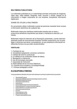 MULTIMEDIA PUBLICITARIA

La multimedia publicitaria es un cortometraje animado compuesto de imágenes,
video clips, video editado, fotografía, texto, locución y sonido, basado en la
información e imagen corporativa de una empresa; recopilando información
digital para

DONDE SE UTILIZA LA MULTIMEDIA

Es conveniente utilizar multimedia cuando las personas necesitan tener acceso
a información electrónica de cualquier tipo.

Multimedia mejora las interfaces tradicionales basada solo en texto y
proporciona beneficios importantes que atraen y mantienes la atención y el
interés.

Multimedia mejora la retención de la información presentada, cuando está bien
diseñada puede ser enormemente divertida.También proporciona una vía para
llegar a personas que tienen computadoras, ya que presenta la información en
diferentes formas a la que están acostumbrados.

VENTAJAS:

1. Facilidad de uso.
2. Versatilidad (adaptación a diversos contextos).
3. Calidad del entorno audiovisual.
4. La calidad en los contenidos (bases de datos).
5. Navegación e interacción
6. Uso de tecnología avanzada.
7. Capacidad de motivación
9. Potencialidad de los recursos didácticos.
10. Fomento de la iniciativa y el autoaprendizaje
11. Enfoque pedagógico actual

ELEQUIPOMULTIMEDIA
Unequipodedesarrollodeproductosmultimediaseencuentraprincipalmentecompuestode:

      GerentedeProyecto
      DiseñadordeMultimedia:Enestacategoríaseencuentran
      DiseñadoresdeInformación
      DiseñadoresdeGráficos
      Ilustradores
      EspecialistasenAnimación(animadores)
      EspecialistasenProcesamientodeImágenes
      EspecialistaenCursosdecapacitación
      Diseñadoresdeinterfaces
      Escritor
      Especialistaenvideo
      EspecialistaenAudio
      ProgramadordeMultimedia
 