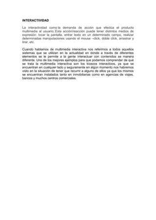 INTERACTIVIDAD

La interactividad como la demanda de acción que efectúa el producto
multimedia al usuario. Esta acción/reacción puede tener distintos medios de
expresión: tocar la pantalla, entrar texto en un determinado campo, realizar
determinadas manipulaciones usando el mouse –click, doble click, arrastrar y
tirar, etc.

Cuando hablamos de multimedia interactiva nos referimos a todos aquellos
sistemas que se utilizan en la actualidad en donde a través de diferentes
elementos se le permite a la gente interactuar con contenidos se manera
diferente. Uno de los mejores ejemplos para que podamos comprender de qué
se trata la multimedia interactiva son los kioscos interactivos, ya que se
encuentran en cualquier lado y seguramente en algún momento nos habremos
visto en la situación de tener que recurrir a alguno de ellos ya que los mismos
se encuentran instalados tanto en inmobiliarias como en agencias de viajes,
bancos y muchos centros comerciales.
 