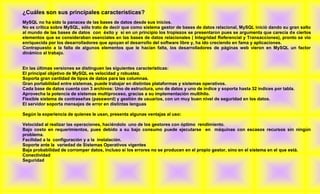 ¿Cuáles son sus principales características?
MySQL no ha sido la panacea de las bases de datos desde sus inicios.
No es crítica sobre MySQL, sólo trato de decir que como sistema gestor de bases de datos relacional, MySQL inició dando su gran salto
al mundo de las bases de datos con éxito y si en un principio los tropiezos se presentaron pues se argumenta que carecía de ciertos
elementos que se consideraban esenciales en las bases de datos relacionales ( Integridad Referencial y Transacciones), pronto se vio
enriquecida por los desarrolladores que apoyan el desarrollo del software libre y, ha ido creciendo en fama y aplicaciones.
Contrapuesto a la falta de algunos elementos que le hacían falta, los desarrolladores de páginas web vieron en MySQL un factor
dinámico al trabajo.


En las últimas versiones se distinguen las siguientes características:
El principal objetivo de MySQL es velocidad y robustez.
Soporta gran cantidad de tipos de datos para las columnas.
Gran portabilidad entre sistemas, puede trabajar en distintas plataformas y sistemas operativos.
Cada base de datos cuenta con 3 archivos: Uno de estructura, uno de datos y uno de índice y soporta hasta 32 índices por tabla.
Aprovecha la potencia de sistemas multiproceso, gracias a su implementación multihilo.
Flexible sistema de contraseñas (password) y gestión de usuarios, con un muy buen nivel de seguridad en los datos.
El servidor soporta mensajes de error en distintas lenguas

Según la experiencia de quienes le usan, presenta algunas ventajas al uso:

Velocidad al realizar las operaciones, haciéndolo uno de los gestores con óptimo rendimiento.
Bajo costo en requerimientos, pues debido a su bajo consumo puede ejecutarse en máquinas con escasos recursos sin ningún
problema.
Facilidad a la configuración y a la instalación.
Soporte ante la variedad de Sistemas Operativos vigentes
Baja probabilidad de corromper datos, incluso si los errores no se producen en el propio gestor, sino en el sistema en el que está.
Conectividad
Seguridad
 