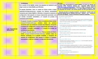 En Windows                                                        EN Linux
                                                                                       La forma más recomendad de instalar MySQL en Linux es usando los
                  En la versión 5.0 de MySQL existen tres paquetes de instalación para
                                                                                       paquetes RPM. Podemos obtener los            paquetes RPM visitando
                  elegir cuando se instala MySQL para Windows.                          http://dev.mysql.com/downloads/. Podemos s elegir el paquete según el
                                                                                       tipo de Linux(RedHat,SuSE,Ubuntu,..), en cada categoría podemos bajar
                  El paquete Essentials: Tiene un nombre de fichero similar a mysql- los paquetes del servidor y del cliente usando los links que aparecen ahí.
                  essential-5.0.9-beta-win32.msi y contiene los ficheros mínimamente
                                                                                             Después de bajar el paquete necesario, necesitamos instalar sólo los
                  necesarios para instalar MySQL en Windows, incluyendo el asistente de    paquetes MySQL-server y MySQL-client para obtener una instalación
                                                                                           funcional del MySQL. A esto se llamamos Instalación Estándar.
                  configuración. Este paquete no incluye componentes opcionales como
                  el servidor incrustado (embedded) y el conjunto de pruebas de
                  rendimiento (benchmarks).

                    El paquete Complete (Completo): Tiene un nombre de fichero similar
                    a mysql-5.0.9-beta-win32.zip y   contiene   todos    los   archivos
                    necesarios para una instalación completa bajo Windows, incluyendo
                    el asistente de configuración. Incluye componentes opcionales como
                    el servidor incrustado (embedded) y el conjunto de pruebas de
LOS PAQUETES DE
INSTALACION         rendimiento (benchmarks).
                    El Paquete Noinstall (Noinstall Archive): Tiene un nombre de fichero
                    similar a mysql-noinstall-5.0.9-beta-win32.zip y contiene todos los
                    ficheros contenidos en el paquete Complete, a excepción del
                    asistente de configuración. Este paquete no incluye un instalador
                    automatizado, y debe ser instalado y configurado manualmente.
 