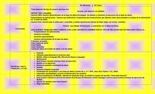 En Windows     y En Linux

                       Todo depende del tipo de usuario que sea uno:
                                                                                  Usuario por relación a la utilidad:
                       DEFINE TRES USUARIO:
                       Usuario DBA; Usuario Administrador de la base de datos Encargado de diseñar y mantener la estructura de la base de datos.
                       Desarrollador de aplicaciones. Usuario que determina e implementa las transacciones que deberán estar direccionadas al manejo de la información
                       en la base de datos.
                       Usuario final: Usuario que le utiliza para consultas, y realiza operaciones típicas de altas, bajas, así mismo cambios.

                                                             Usuario que trabaja directamente y solamente con la Base de Datos:
     Funciones
                       SON QUIENES TRABAJAN DIRECTAMENTE CON LA BD, DEFINEN SU NOMBRE POR EL TIPO DE RELACION QUE ESTABLECEN CON ELLA…
                          Programadores de aplicaciones.
                          Usuarios normales.
                          Usuarios especializados.
                          Usuario administrador de la base de datos.
                       Y buenos, se puede...
                       Crear bases de datos
                       Crear tablas
                       hacer consultas
                       manipular datos de la base de datos y de las tablas

                           Gratuito.
                           Utilizado especialmente en entornos web.
                           MySQL utiliza el lenguaje SQL (Structured Query Language)
                           Multiusuario
                           Multi-thread; permite diversos hilos de ejecución.
                           Rápido en su ejecución
                           Almacena grandes cantidades de datos
Beneficios ante la
                           Estable
instalación y el uso
                           Soporta múltiples lenguajes
                           Posibilidad de conectarse a una base de datos a través de c, c++, PHP, Java, Perl, Python, TCL, Eiffel.
                           Velocidad, escalabilidad y mucha confianza para los usuarios
                           Ultima actualización de MySQL, además de repararse bugs, se añadió la opción de servidor "slow-start-timeout".
                           Está función controla el servicio de tiempo de arranque de Windows control manager's service para acortar el tiempo de ejecución de
                            MySQL.
                           Opción de servidor slow-start-timeout
                           Bugs reparados
 