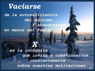 Vaciarse
de la autosuficiencia,
        del egoísmo,…
           Y abandonarse
en manos del Padre.


          X
  es la incógnita
       que invita a cuestionarnos
          constantemente
     sobre nuestras motivaciones.
 