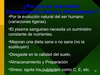 ¿ Por qué es importante  Complementar Nuestra Alimentación ? Por la evolución natural del ser humano (variaciones ligeras). El plasma sanguineo necesita un suministro constante de nutrientes. Mejoran una dieta sana o no sana (no la sustituyen) Desgaste en la calidad del suelo. Almacenamiento y Preparación Stress: agota los nutrientes como C, E, etc. 