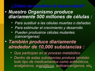 ¿Cómo se mantiene la buena salud? Nuestro Organismo produce diariamente 500 millones de células : Para sustituir a las células muertas o dañadas También produce diariamente alrededor de 10,000 substancias : Para estimular el crecimiento y desarrollo Que participan en el proceso metabólico Dentro de estas substancias produce también todo tipo de medicamentos como antibióticos, analgésicos, ansiolíticos, anticancerígenos, etc.  Pueden produsirce células mutantes (cancerígenas) 