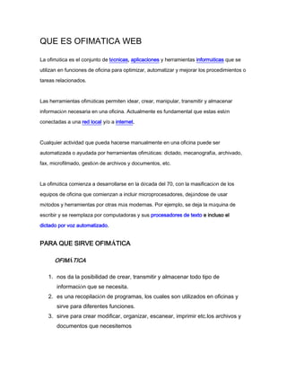 QUE ES OFIMATICA WEB
La ofimática es el conjunto de técnicas, aplicaciones y herramientas informáticas que se
utilizan en funciones de oficina para optimizar, automatizar y mejorar los procedimientos o
tareas relacionados.
Las herramientas ofimáticas permiten idear, crear, manipular, transmitir y almacenar
información necesaria en una oficina. Actualmente es fundamental que estas estén
conectadas a una red local y/o a internet.
Cualquier actividad que pueda hacerse manualmente en una oficina puede ser
automatizada o ayudada por herramientas ofimáticas: dictado, mecanografía, archivado,
fax, microfilmado, gestión de archivos y documentos, etc.
La ofimática comienza a desarrollarse en la década del 70, con la masificación de los
equipos de oficina que comienzan a incluir microprocesadores, dejándose de usar
métodos y herramientas por otras más modernas. Por ejemplo, se deja la máquina de
escribir y se reemplaza por computadoras y sus procesadores de texto e incluso el
dictado por voz automatizado.
PARA QUE SIRVE OFIMÁTICA
OFIMÁTICA
1. nos da la posibilidad de crear, transmitir y almacenar todo tipo de
información que se necesita.
2. es una recopilación de programas, los cuales son utilizados en oficinas y
sirve para diferentes funciones.
3. sirve para crear modificar, organizar, escanear, imprimir etc.los archivos y
documentos que necesitemos
 