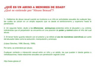 1.- Hablamos de abuso sexual cuando se involucra a un niño en actividades sexuales de cualquier tipo,
las cuales se ubican en un amplio espectro que va desde el exhibicionismo y voyerismo hasta la
penetración.
2. Un segundo factor, alude a las diferencias jerárquicas existentes entre el abusador y su víctima,
indicándose que el perpetrador se encuentra en una posición de poder y control sobre el niño del cual
abusa.
3. El tercer factor guarda relación con el anterior y se refiere al uso de maniobras coercitivas por parte
del abusador tales como la seducción, manipulación y amenaza.
(López Sánchez, 1996; Barudy, 1999).
Por tanto, se entenderá por abuso:
Cualquier contacto o interacción sexual entre un niño y un adulto, las que pueden ir desde gestos o
verbalizaciones, hasta relaciones sexuales con penetración vaginal o anal.
http://www.iglesia.cl/
¿QUÉ ES UN ABUSO A MENORES DE EDAD?
¿Qué se entiende por “Abuso Sexual”?
 